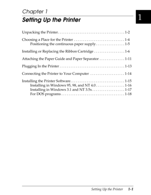 Page 281
Setting Up the Printer      1-1
Chapter 1
Setting Up the Printer
Unpacking the Printer. . . . . . . . . . . . . . . . . . . . . . . . . . . . . . . . . . . . . 1-2
Choosing a Place for the Printer  . . . . . . . . . . . . . . . . . . . . . . . . . . . . 1-4
Positioning the continuous paper supply . . . . . . . . . . . . . . . . 1-5
Installing or Replacing the Ribbon Cartridge . . . . . . . . . . . . . . . . . 1-6
Attaching the Paper Guide and Paper Separator . . . . . . . . . . . . . . 1-11
Plugging In...