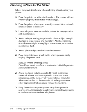 Page 311-4      Setting Up the Printer
Choosing a Place for the Printer 
Follow the guidelines below when selecting a location for your 
printer.
oPlace the printer on a flat, stable surface. The printer will not 
operate properly if it is tilted or at an angle.
oPlace the printer where you can easily connect it to a network 
interface cable, if necessary.
oLeave adequate room around the printer for easy operation 
and maintenance.
oAvoid using or storing the printer in places subject to rapid 
changes in...