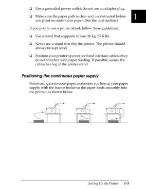 Page 321
Setting Up the Printer      1-5
oUse a grounded power outlet; do not use an adapter plug.
oMake sure the paper path is clear and unobstructed before 
you print on continuous paper. (See the next section.)
If you plan to use a printer stand, follow these guidelines:
oUse a stand that supports at least 26 kg (57.8 lb).
oNever use a stand that tilts the printer. The printer should 
always be kept level.
oPosition your printer’s power cord and interface cable so they 
do not interfere with paper feeding....