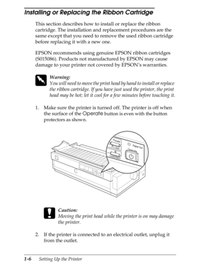 Page 331-6      Setting Up the Printer
Installing or Replacing the Ribbon Cartridge 
This section describes how to install or replace the ribbon 
cartridge. The installation and replacement procedures are the 
same except that you need to remove the used ribbon cartridge 
before replacing it with a new one.
EPSON recommends using genuine EPSON ribbon cartridges 
(S015086). Products not manufactured by EPSON may cause 
damage to your printer not covered by EPSON’s warranties.
 
w
Warning:
You will need to move...