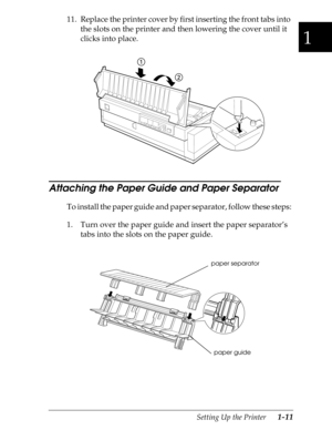 Page 381
Setting Up the Printer      1-11
11. Replace the printer cover by first inserting the front tabs into 
the slots on the printer and then lowering the cover until it 
clicks into place.
Attaching the Paper Guide and Paper Separator 
To install the paper guide and paper separator, follow these steps:
1. Turn over the paper guide and insert the paper separator’s 
tabs into the slots on the paper guide.
paper separator
paper guide 