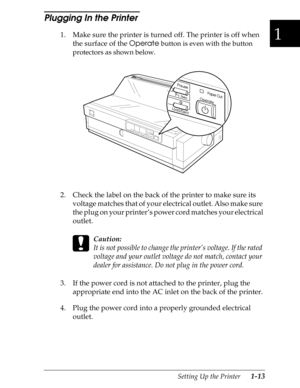 Page 401
Setting Up the Printer      1-13
Plugging In the Printer 
1. Make sure the printer is turned off. The printer is off when 
the surface of the 
Operate
 button is even with the button 
protectors as shown below.
2. Check the label on the back of the printer to make sure its 
voltage matches that of your electrical outlet. Also make sure 
the plug on your printer’s power cord matches your electrical 
outlet.
 
c
Caution:
It is not possible to change the printer’s voltage. If the rated 
voltage and your...