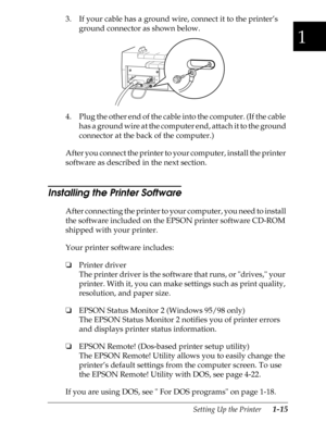 Page 421
Setting Up the Printer      1-15
3. If your cable has a ground wire, connect it to the printer’s 
ground connector as shown below.
4. Plug the other end of the cable into the computer. (If the cable 
has a ground wire at the computer end, attach it to the ground 
connector at the back of the computer.)
After you connect the printer to your computer, install the printer 
software as described in the next section.
Installing the Printer Software
After connecting the printer to your computer, you need to...