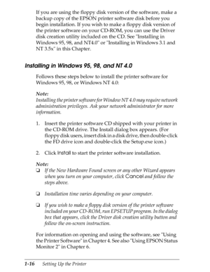 Page 431-16      Setting Up the Printer
If you are using the floppy disk version of the software, make a 
backup copy of the EPSON printer software disk before you 
begin installation. If you wish to make a floppy disk version of 
the printer software on your CD-ROM, you can use the Driver 
disk creation utility included on the CD. See Installing in 
Windows 95, 98, and NT4.0 or Installing in Windows 3.1 and 
NT 3.5x in this Chapter.
Installing in Windows 95, 98, and NT 4.0
Follows these steps below to install...