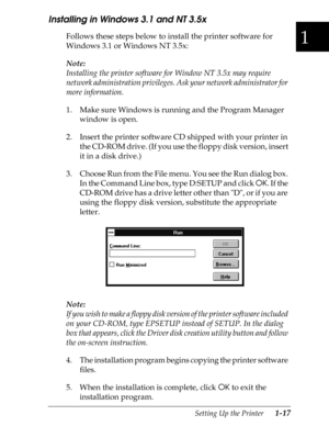 Page 441
Setting Up the Printer      1-17
Installing in Windows 3.1 and NT 3.5x
Follows these steps below to install the printer software for 
Windows 3.1 or Windows NT 3.5x:
Note:
Installing the printer software for Window NT 3.5x may require 
network administration privileges. Ask your network administrator for 
more information.
1. Make sure Windows is running and the Program Manager 
window is open.
2. Insert the printer software CD shipped with your printer in 
the CD-ROM drive. (If you use the floppy disk...