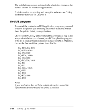 Page 451-18      Setting Up the Printer
The installation program automatically selects this printer as the 
default printer for Windows applications.
For information on opening and using the software, see Using 
the Printer Software in Chapter 4.
For DOS programs 
To control the printer from DOS application programs, you need 
to select the printer you are using or another available printer 
from the printer list of your application.
Choose the EPSON LQ-2180 printer at the appropriate step in the 
setup or...