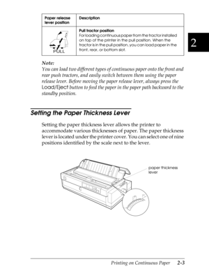 Page 482
Printing on Continuous Paper      2-3
Note:
You can load two different types of continuous paper onto the front and 
rear push tractors, and easily switch between them using the paper 
release lever. Before moving the paper release lever, always press the 
Load/Eject
 button to feed the paper in the paper path backward to the 
standby position.
Setting the Paper Thickness Lever 
Setting the paper thickness lever allows the printer to 
accommodate various thicknesses of paper. The paper thickness 
lever...