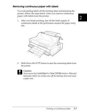 Page 522
Printing on Continuous Paper      2-7
Removing continuous paper with labels
To avoid peeling labels off the backing sheet and jamming the 
printer, follow the steps below when you remove continuous 
paper with labels from the printer.
1. After you finish printing, tear off the fresh supply of 
continuous labels at the perforation nearest the paper entry 
slot.
2. Hold down the 
LF/FF
 button to eject the remaining labels from 
the printer.
 
c
Caution:
Never press the Load/Eject
 or Tear Off/Bin...