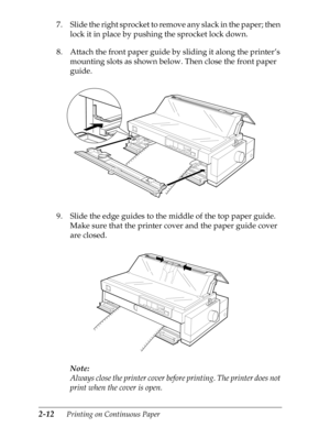 Page 572-12      Printing on Continuous Paper
7. Slide the right sprocket to remove any slack in the paper; then 
lock it in place by pushing the sprocket lock down.
8. Attach the front paper guide by sliding it along the printer’s 
mounting slots as shown below. Then close the front paper 
guide.
9. Slide the edge guides to the middle of the top paper guide. 
Make sure that the printer cover and the paper guide cover 
are closed.
Note:
Always close the printer cover before printing. The printer does not 
print...