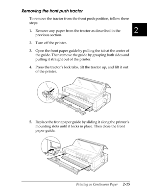 Page 602
Printing on Continuous Paper      2-15
Removing the front push tractor
To remove the tractor from the front push position, follow these 
steps:
1. Remove any paper from the tractor as described in the 
previous section.
2. Turn off the printer.
3. Open the front paper guide by pulling the tab at the center of 
the guide. Then remove the guide by grasping both sides and 
pulling it straight out of the printer.
4. Press the tractor’s lock tabs, tilt the tractor up, and lift it out 
of the printer.
5....