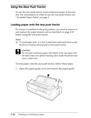 Page 612-16      Printing on Continuous Paper
Using the Rear Push Tractor 
To use the rear push tractor, load continuous paper in the rear 
slot. For information on when to use the rear push tractor, see 
“Available Paper Paths” on page 3.
Loading paper onto the rear push tractor
If a tractor is installed in the pull position, you need to remove it 
and replace the paper tension unit as described on page 2-33 
before using the rear push tractor.
Note:
o
To avoid paper jams, it is best to load thick multi-part...