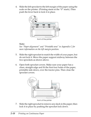 Page 632-18      Printing on Continuous Paper
4. Slide the left sprocket to the left margin of the paper using the 
scale on the printer. (Printing starts at the “0” mark.) Then 
push the lever back to lock it in place.
Note:
See “Paper alignment” and “Printable area” in Appendix C for 
more information on the left margin position.
5. Slide the right sprocket to match the width of your paper, but 
do not lock it. Move the paper support midway between the 
two sprockets as shown above.
6. Open both sprocket...