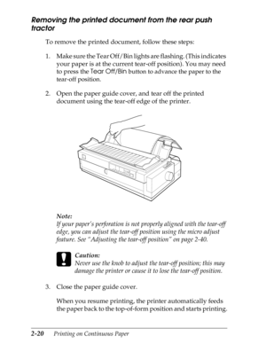 Page 652-20      Printing on Continuous Paper
Removing the printed document from the rear push 
tractor 
To remove the printed document, follow these steps:
1. Make sure the Tear Off/Bin lights are flashing. (This indicates 
your paper is at the current tear-off position). You may need 
to press the Tear Off/Bin 
button to advance the paper to the 
tear-off position.
2. Open the paper guide cover, and tear off the printed 
document using the tear-off edge of the printer.
Note:
If your paper’s perforation is not...