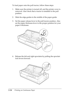 Page 692-24      Printing on Continuous Paper
To load paper onto the pull tractor, follow these steps:
1. Make sure the printer is turned off, and the printer cover is 
removed. Also check that a tractor is installed in the pull 
position.
2. Slide the edge guides to the middle of the paper guide.
3. Set the paper release lever to the pull tractor position. Also 
set the paper thickness lever to the proper position for your 
paper’s thickness.
4. Release the left and right sprockets by pulling the sprocket...