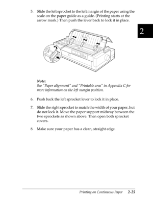 Page 702
Printing on Continuous Paper      2-25
5. Slide the left sprocket to the left margin of the paper using the 
scale on the paper guide as a guide. (Printing starts at the 
arrow mark.) Then push the lever back to lock it in place.
Note:
See “Paper alignment” and “Printable area” in Appendix C for 
more information on the left margin position.
6. Push back the left sprocket lever to lock it in place.
7. Slide the right sprocket to match the width of your paper, but 
do not lock it. Move the paper support...