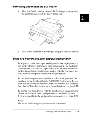 Page 742
Printing on Continuous Paper      2-29
Removing paper from the pull tractor 
1. After you finish printing, tear off the fresh supply of paper at 
the perforation nearest the paper entry slot.
2. Hold down the 
LF/FF
 button to eject the paper from the printer.
Using two tractors in a push and pull combination
To improve continuous paper feeding and reduce paper jams, you 
can use two tractors at the same time. When using two tractors in 
combination, you can load paper in the front paper slot onto both...