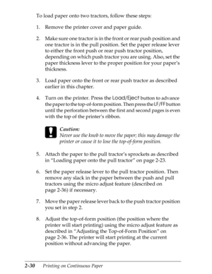 Page 752-30      Printing on Continuous Paper
To load paper onto two tractors, follow these steps:
1. Remove the printer cover and paper guide.
2. Make sure one tractor is in the front or rear push position and 
one tractor is in the pull position. Set the paper release lever 
to either the front push or rear push tractor position, 
depending on which push tractor you are using. Also, set the 
paper thickness lever to the proper position for your paper’s 
thickness.
3. Load paper onto the front or rear push...