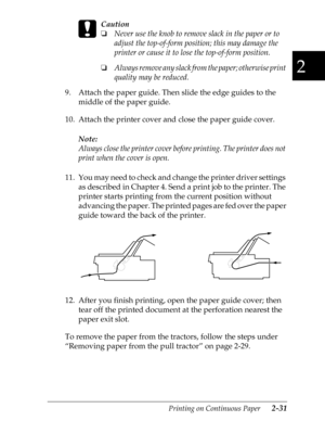 Page 762
Printing on Continuous Paper      2-31
 
c
Caution
o
Never use the knob to remove slack in the paper or to 
adjust the top-of-form position; this may damage the 
printer or cause it to lose the top-of-form position.
o
Always remove any slack from the paper; otherwise print 
quality may be reduced.
9. Attach the paper guide. Then slide the edge guides to the 
middle of the paper guide.
10. Attach the printer cover and close the paper guide cover.
Note:
Always close the printer cover before printing. The...