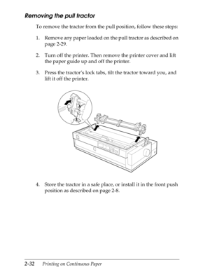 Page 772-32      Printing on Continuous Paper
Removing the pull tractor
To remove the tractor from the pull position, follow these steps:
1. Remove any paper loaded on the pull tractor as described on 
page 2-29.
2. Turn off the printer. Then remove the printer cover and lift 
the paper guide up and off the printer.
3. Press the tractor’s lock tabs, tilt the tractor toward you, and 
lift it off the printer.
4. Store the tractor in a safe place, or install it in the front push 
position as described on page 2-8. 