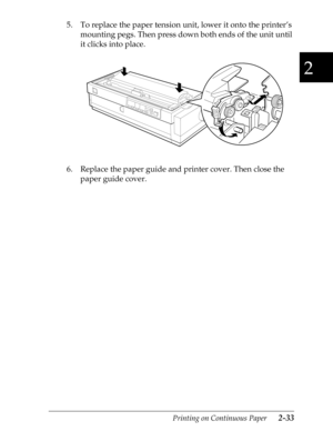 Page 782
Printing on Continuous Paper      2-33
5. To replace the paper tension unit, lower it onto the printer’s 
mounting pegs. Then press down both ends of the unit until 
it clicks into place.
6. Replace the paper guide and printer cover. Then close the 
paper guide cover. 