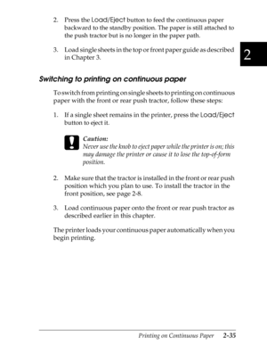 Page 802
Printing on Continuous Paper      2-35
2. Press the 
Load/Eject button to feed the continuous paper 
backward to the standby position. The paper is still attached to 
the push tractor but is no longer in the paper path.
3. Load single sheets in the top or front paper guide as described 
in Chapter 3.
Switching to printing on continuous paper
To switch from printing on single sheets to printing on continuous 
paper with the front or rear push tractor, follow these steps:
1. If a single sheet remains in...