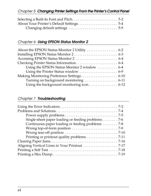 Page 9vi      
Chapter 5  Changing Printer Settings From the Printer’s Control Panel
Selecting a Built-In Font and Pitch . . . . . . . . . . . . . . . . . . . . . . . . .  5-2
About Your Printer’s Default Settings. . . . . . . . . . . . . . . . . . . . . .  5-4
Changing default settings  . . . . . . . . . . . . . . . . . . . . . . . . . . .  5-9
Chapter 6  Using EPSON Status Monitor 2
About the EPSON Status Monitor 2 Utility  . . . . . . . . . . . . . . . . .  6-2
Installing EPSON Status Monitor 2 . . . . . ....