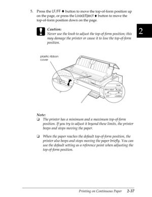 Page 822
Printing on Continuous Paper      2-37
5. Press the 
LF/FF 
 
D button to move the top-of-form position up 
on the page, or press the Load/Eject 
 
U button to move the 
top-of-form position down on the page.
 
c
Caution:
Never use the knob to adjust the top-of-form position; this 
may damage the printer or cause it to lose the top-of-form 
position.
Note:
o
The printer has a minimum and a maximum top-of-form 
position. If you try to adjust it beyond these limits, the printer 
beeps and stops moving...