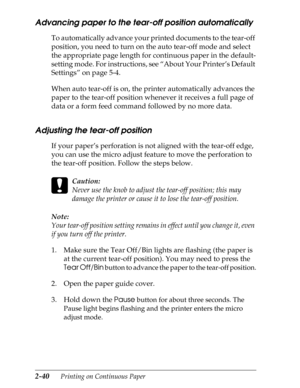 Page 852-40      Printing on Continuous Paper
Advancing paper to the tear-off position automatically 
To automatically advance your printed documents to the tear-off 
position, you need to turn on the auto tear-off mode and select 
the appropriate page length for continuous paper in the default-
setting mode. For instructions, see “About Your Printer’s Default 
Settings” on page 5-4.
When auto tear-off is on, the printer automatically advances the 
paper to the tear-off position whenever it receives a full page...