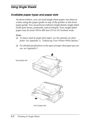 Page 883-2      Printing on Single Sheets
Using Single Sheets 
Available paper types and paper slots
As shown below, you can load single-sheet paper one sheet at 
a time using the paper guide on top of the printer or the front 
paper guide. You can print on ordinary single sheets, single-sheet 
multi-part forms, postcards, and envelopes. Your single-sheet 
paper may be from 100 to 420 mm (3.9 to 16.5 inches) wide.
Note:
o
To load a stack of single-sheet paper, use the optional cut-sheet 
feeder. See Appendix A,...