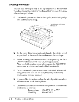 Page 923-6      Printing on Single Sheets
Loading envelopes
You can load envelopes only in the top paper slot as described in 
“Loading Single Sheets in the Top Paper Slot” on page 3-8. Also, 
follow these guidelines:
oLoad envelopes one at a time in the top slot, with the flap edge 
first and the flap side up.
oSet the paper thickness lever (located under the printer cover) 
to position 2 to 6 to match the thickness of the envelope.
oBefore printing, turn on the card mode by pressing the Tear 
Off/Bin
 button...