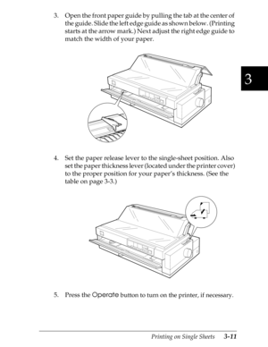 Page 973
Printing on Single Sheets      3-11
3. Open the front paper guide by pulling the tab at the center of 
the guide. Slide the left edge guide as shown below. (Printing 
starts at the arrow mark.) Next adjust the right edge guide to 
match the width of your paper.
4. Set the paper release lever to the single-sheet position. Also 
set the paper thickness lever (located under the printer cover) 
to the proper position for your paper’s thickness. (See the 
table on page 3-3.)
5. Press the 
Operate
 button to...