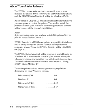 Page 1004-2      Using the Printer Software
About Your Printer Software 
The EPSON printer software that comes with your printer 
includes the printer driver software, the EPSON Remote! utility, 
and the EPSON Status Monitor 2 utility for Windows 95/98.
As described in Chapter 1, a printer driver is software that allows 
your computer to control the printer. You need to install the 
printer driver so your Windows software applications can take 
full advantage of the printer’s capabilities.
Note:
Before...