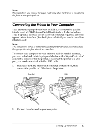 Page 11Setting Up the Printer11
Note:
When printing, you can use the paper guide only when the tractor is installed in 
the front or rear push position. 
Connecting the Printer to Your Computer
Your printer is equipped with both an IEEE-1284-compatible parallel 
interface and a USB (Universal Serial Bus) interface. It also includes a 
Type-B optional interface slot in case your computer requires a different 
type of printer interface. (See the Reference Guide if you need to install an 
interface card.)
Note:...