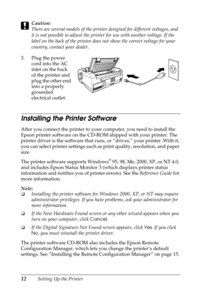 Page 1212Setting Up the Printer
cCaution:
There are several models of the printer designed for different voltages, and 
it is not possible to adjust the printer for use with another voltage. If the 
label on the back of the printer does not show the correct voltage for your 
country, contact your dealer.
3. Plug the power 
cord into the AC 
inlet on the back 
of the printer and 
plug the other end 
into a properly 
grounded 
electrical outlet.
Installing the Printer Software
After you connect the printer to...