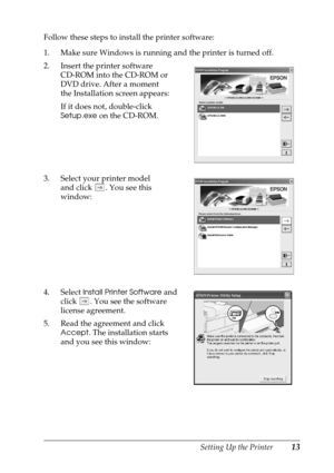 Page 13Setting Up the Printer13
Follow these steps to install the printer software:
1. Make sure Windows is running and the printer is turned off.
2. Insert the printer software 
CD-ROM into the CD-ROM or 
DVD drive. After a moment 
the Installation screen appears:
If it does not, double-click 
Setup.exe on the CD-ROM. 
3. Select your printer model 
and click  . You see this 
window:
4. Select 
Install Printer Software and 
click  . You see the software 
license agreement.
5. Read the agreement and click...