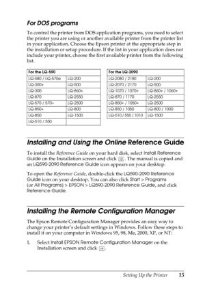 Page 15Setting Up the Printer15
For DOS programs 
To control the printer from DOS application programs, you need to select 
the printer you are using or another available printer from the printer list 
in your application. Choose the Epson printer at the appropriate step in 
the installation or setup procedure. If the list in your application does not 
include your printer, choose the first available printer from the following 
list.
Installing and Using the Online Reference Guide
To install the Reference Guide...