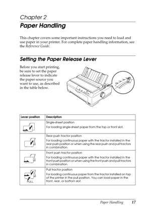 Page 17Paper Handling17
Chapter 2
Paper Handling
This chapter covers some important instructions you need to load and 
use paper in your printer. For complete paper handling information, see 
the Reference Guide.
Setting the Paper Release Lever
Before you start printing, 
be sure to set the paper 
release lever to indicate 
the paper source you 
want to use, as described 
in the table below.
 
Lever position Description
Single-sheet position 
For loading single-sheet paper from the top or front slot. 
Rear push...