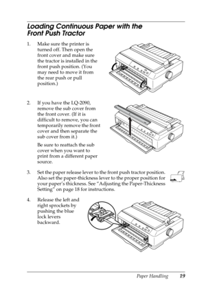 Page 19Paper Handling19
Loading Continuous Paper with the 
Front Push Tractor
1. Make sure the printer is 
turned off. Then open the 
front cover and make sure 
the tractor is installed in the 
front push position. (You 
may need to move it from 
the rear push or pull 
position.)
2. If you have the LQ-2090, 
remove the sub cover from 
the front cover. (If it is 
difficult to remove, you can 
temporarily remove the front 
cover and then separate the 
sub cover from it.)
Be sure to reattach the sub 
cover when...