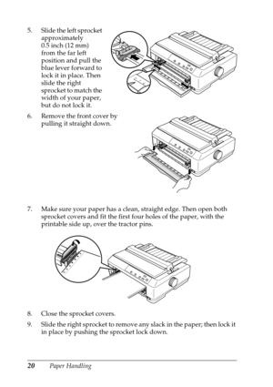 Page 2020Paper Handling 5. Slide the left sprocket 
approximately 
0.5 inch (12 mm) 
from the far left 
position and pull the 
blue lever forward to 
lock it in place. Then 
slide the right 
sprocket to match the 
width of your paper, 
but do not lock it.
6. Remove the front cover by 
pulling it straight down.
7. Make sure your paper has a clean, straight edge. Then open both 
sprocket covers and fit the first four holes of the paper, with the 
printable side up, over the tractor pins.
8. Close the sprocket...