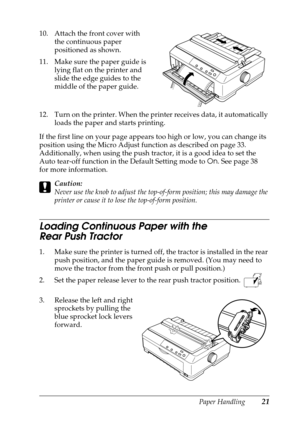 Page 21Paper Handling21
10. Attach the front cover with 
the continuous paper 
positioned as shown.
11. Make sure the paper guide is 
lying flat on the printer and 
slide the edge guides to the 
middle of the paper guide.
12. Turn on the printer. When the printer receives data, it automatically 
loads the paper and starts printing.
If the first line on your page appears too high or low, you can change its 
position using the Micro Adjust function as described on page 33. 
Additionally, when using the push...