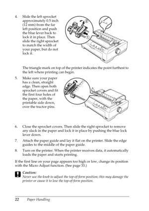 Page 2222Paper Handling 4. Slide the left sprocket 
approximately 0.5 inch 
(12 mm) from the far 
left position and push 
the blue lever back to 
lock it in place. Then 
slide the right sprocket 
to match the width of 
your paper, but do not 
lock it. 
The triangle mark on top of the printer indicates the point furthest to 
the left where printing can begin.
5. Make sure your paper 
has a clean, straight 
edge. Then open both 
sprocket covers and fit 
the first four holes of 
the paper, with the 
printable side...