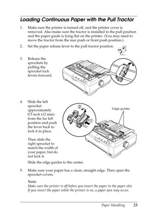 Page 23Paper Handling23
Loading Continuous Paper with the Pull Tractor
1. Make sure the printer is turned off, and the printer cover is 
removed. Also make sure the tractor is installed in the pull position 
and the paper guide is lying flat on the printer. (You may need to 
move the tractor from the rear push or front push position.)
2. Set the paper release lever to the pull tractor position. 
3. Release the 
sprockets by 
pulling the 
sprocket lock 
levers forward.
4. Slide the left 
sprocket 
approximately...