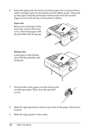 Page 2424Paper Handling 6. Insert the paper into the front or bottom paper slot as shown below 
until it emerges between the platen and the ribbon guide. Then pull 
up the paper until the perforation between the first and second 
pages is even with the top of the printer’s ribbon.
Front slot
Before you load paper in the 
front slot, remove the front 
cover. Then load paper with 
the printable side facing up.
Bottom slot
Load paper in the bottom 
slot with the printable side 
facing up.
7. Fit four holes of the...