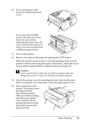 Page 25Paper Handling25
10. If you load paper in the 
front slot, reattach the front 
cover.
If you have the LQ-2090, 
remove the sub cover from 
the front cover before 
replacing the front cover. Be 
sure to reattach the sub cover 
when you want to print from 
a different paper source.
11. Turn on the printer.
12. Remove any slack in the paper by pressing the LF/FF button. 
When the printer receives data, it will start printing at the current 
position without advancing the paper. If necessary, adjust the top...