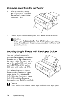 Page 2626Paper Handling
Removing paper from the pull tractor
1. After you finish printing, 
tear off the paper supply at 
the perforation nearest the 
paper entry slot.
2. To feed paper forward and eject it, hold down the 
LF/FF button.
cCaution:
Never press the 
Load/Eject or Tear Off/Bin button when you are 
using the pull tractor; the paper could come off the pull tractor and 
jam in the printer.
Loading Single Sheets with the Paper Guide
You can load ordinary single 
sheets and envelopes one at a time 
from...