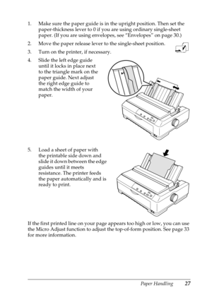 Page 27Paper Handling27
1. Make sure the paper guide is in the upright position. Then set the 
paper-thickness lever to 0 if you are using ordinary single-sheet 
paper. (If you are using envelopes, see “Envelopes” on page 30.)
2. Move the paper release lever to the single-sheet position.
3. Turn on the printer, if necessary.
4. Slide the left edge guide 
until it locks in place next 
to the triangle mark on the 
paper guide. Next adjust 
the right edge guide to 
match the width of your 
paper.
5. Load a sheet...