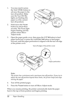 Page 3232Paper Handling 1. You may need to press 
the 
Tear Off/Bin button to 
advance the paper to the 
tear-off position. Make 
sure the Tear Off/Bin 
lights are flashing (the 
paper is at the current 
tear-off position). 
2. Hold down the 
Pause 
button for about three 
seconds. The Pause light 
begins flashing and the 
printer enters Micro 
Adjust mode.
3. Open the paper guide cover, then press the 
LF/FF D button to feed 
paper backward, or press the 
Load/Eject U button to feed paper 
forward, until the...