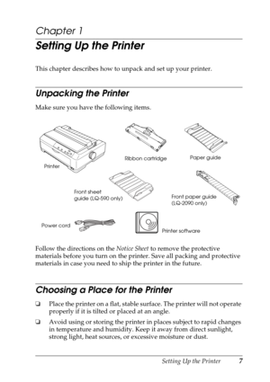 Page 7Setting Up the Printer7
Chapter 1
Setting Up the Printer
This chapter describes how to unpack and set up your printer.
Unpacking the Printer
Make sure you have the following items.
Follow the directions on the Notice Sheet to remove the protective 
materials before you turn on the printer. Save all packing and protective 
materials in case you need to ship the printer in the future.
Choosing a Place for the Printer
❏Place the printer on a flat, stable surface. The printer will not operate 
properly if it...