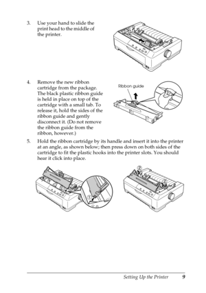 Page 9Setting Up the Printer9
3. Use your hand to slide the 
print head to the middle of 
the printer. 
4. Remove the new ribbon 
cartridge from the package. 
The black plastic ribbon guide 
is held in place on top of the 
cartridge with a small tab. To 
release it, hold the sides of the 
ribbon guide and gently 
disconnect it. (Do not remove 
the ribbon guide from the 
ribbon, however.)
5. Hold the ribbon cartridge by its handle and insert it into the printer 
at an angle, as shown below; then press down on...