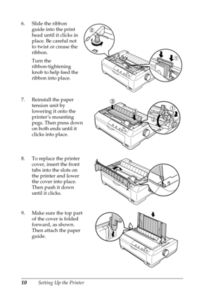 Page 1010Setting Up the Printer 6. Slide the ribbon 
guide into the print 
head until it clicks in 
place. Be careful not 
to twist or crease the 
ribbon.
Turn the 
ribbon-tightening 
knob to help feed the 
ribbon into place.
7. Reinstall the paper 
tension unit by 
lowering it onto the 
printer’s mounting 
pegs. Then press down 
on both ends until it 
clicks into place.
8. To replace the printer 
cover, insert the front 
tabs into the slots on 
the printer and lower 
the cover into place. 
Then push it down...